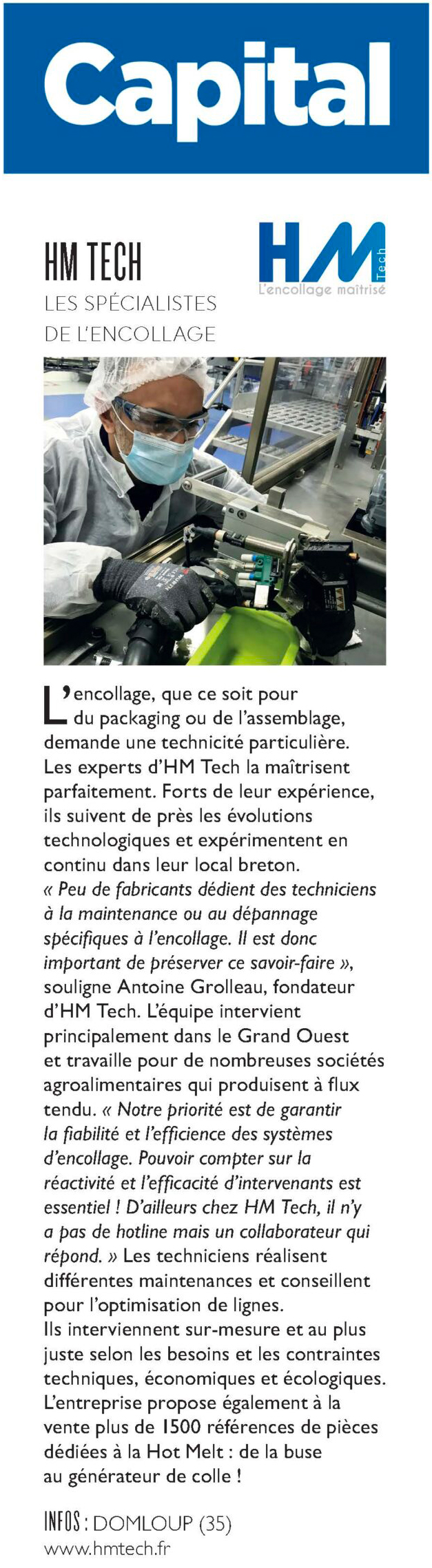 L’encollage, que ce soit pour du packaging ou de l’assemblage, demande une technicité particulière. Les experts d’HM Tech la maîtrisent parfaitement. Forts de leur expérience, ils suivent de près les évolutions technologiques et expérimentent en continu dans leur local breton. « Peu de fabricants dédient des techniciens à la maintenance ou au dépannage spécifi ques à l’encollage. Il est donc important de préserver ce savoir-faire », souligne Antoine Grolleau, fondateur d’HM Tech. L’équipe intervient principalement dans le Grand Ouest et travaille pour de nombreuses sociétés agroalimentaires qui produisent à fl ux tendu. « Notre priorité est de garantir la fi abilité et l’effi cience des systèmes d’encollage. Pouvoir compter sur la réactivité et l’effi cacité d’intervenants est essentiel ! D’ailleurs chez HM Tech, il n’y a pas de hotline mais un collaborateur qui répond. » Les techniciens réalisent différentes maintenances et conseillent pour l’optimisation de lignes. Ils interviennent sur-mesure et au plus juste selon les besoins et les contraintes techniques, économiques et écologiques. L’entreprise propose également à la vente plus de 1500 références de pièces dédiées à la Hot Melt : de la buse au générateur de colle !